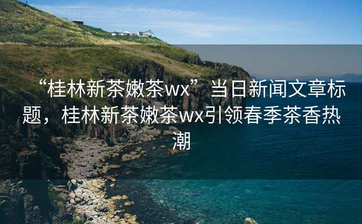 “桂林新茶嫩茶wx”當(dāng)日新聞文章標(biāo)題，桂林新茶嫩茶wx引領(lǐng)春季茶香熱潮
