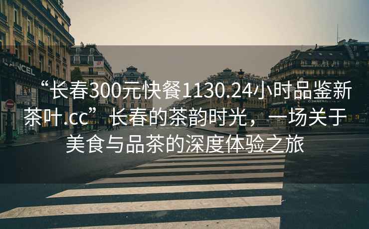 “長春300元快餐1130.24小時品鑒新茶葉.cc”長春的茶韻時光，一場關(guān)于美食與品茶的深度體驗(yàn)之旅