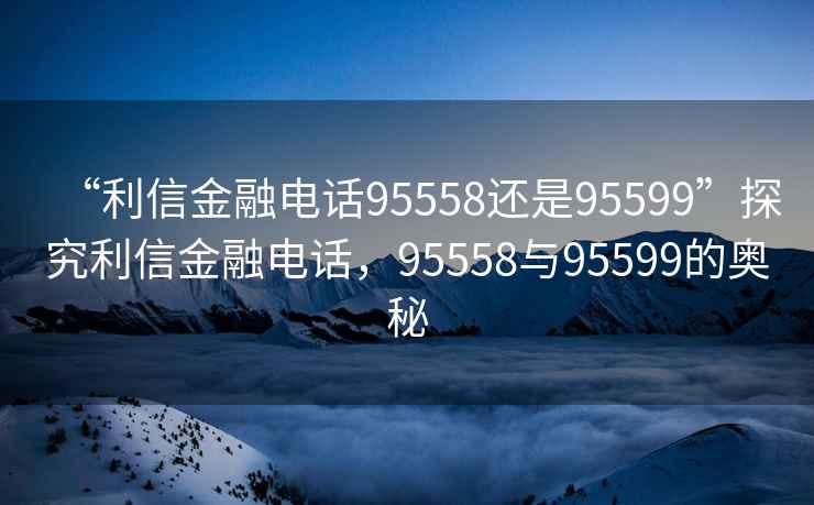 “利信金融電話95558還是95599”探究利信金融電話，95558與95599的奧秘