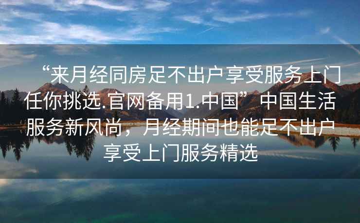 “來月經(jīng)同房足不出戶享受服務(wù)上門任你挑選.官網(wǎng)備用1.中國(guó)”中國(guó)生活服務(wù)新風(fēng)尚，月經(jīng)期間也能足不出戶享受上門服務(wù)精選
