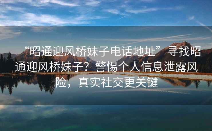 “昭通迎風橋妹子電話地址”尋找昭通迎風橋妹子？警惕個人信息泄露風險，真實社交更關鍵
