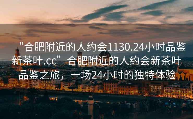 “合肥附近的人約會(huì)1130.24小時(shí)品鑒新茶葉.cc”合肥附近的人約會(huì)新茶葉品鑒之旅，一場(chǎng)24小時(shí)的獨(dú)特體驗(yàn)