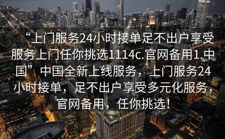 “上門服務(wù)24小時(shí)接單足不出戶享受服務(wù)上門任你挑選1114c.官網(wǎng)備用1.中國”中國全新上線服務(wù)，上門服務(wù)24小時(shí)接單，足不出戶享受多元化服務(wù)，官網(wǎng)備用，任你挑選！