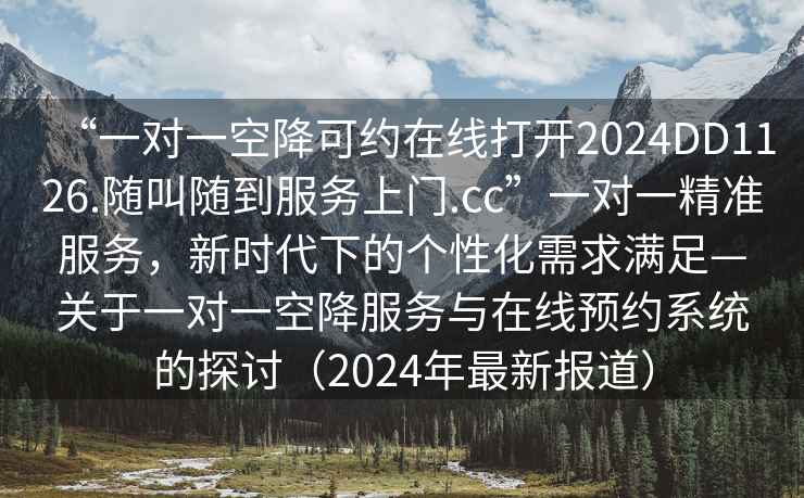 “一對(duì)一空降可約在線打開2024DD1126.隨叫隨到服務(wù)上門.cc”一對(duì)一精準(zhǔn)服務(wù)，新時(shí)代下的個(gè)性化需求滿足—關(guān)于一對(duì)一空降服務(wù)與在線預(yù)約系統(tǒng)的探討（2024年最新報(bào)道）