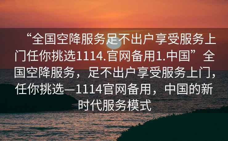 “全國空降服務(wù)足不出戶享受服務(wù)上門任你挑選1114.官網(wǎng)備用1.中國”全國空降服務(wù)，足不出戶享受服務(wù)上門，任你挑選—1114官網(wǎng)備用，中國的新時(shí)代服務(wù)模式