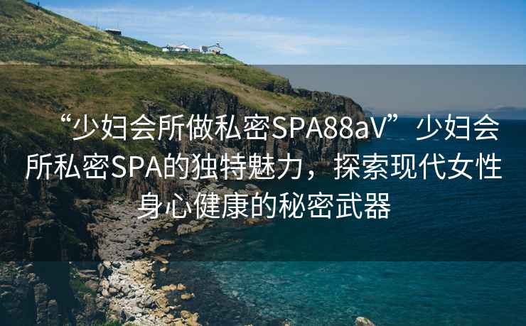 “少婦會所做私密SPA88aV”少婦會所私密SPA的獨特魅力，探索現(xiàn)代女性身心健康的秘密武器