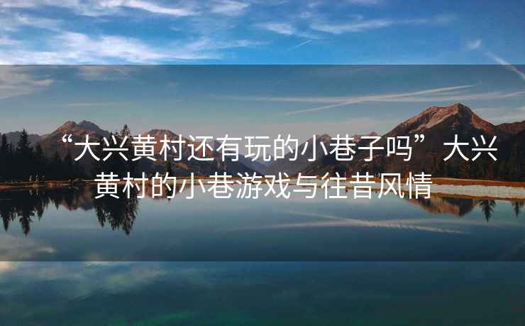 “大興黃村還有玩的小巷子嗎”大興黃村的小巷游戲與往昔風(fēng)情