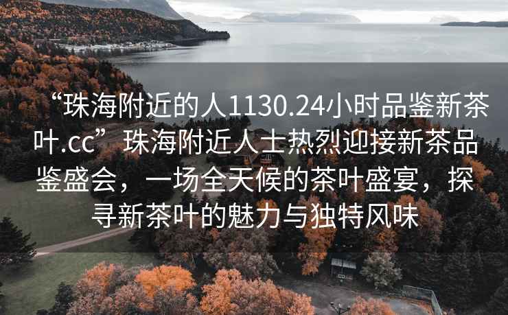 “珠海附近的人1130.24小時品鑒新茶葉.cc”珠海附近人士熱烈迎接新茶品鑒盛會，一場全天候的茶葉盛宴，探尋新茶葉的魅力與獨特風味