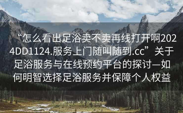“怎么看出足浴賣不賣再線打開啊2024DD1124.服務(wù)上門隨叫隨到.cc”關(guān)于足浴服務(wù)與在線預(yù)約平臺的探討—如何明智選擇足浴服務(wù)并保障個人權(quán)益