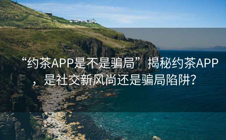 “約茶APP是不是騙局”揭秘約茶APP，是社交新風(fēng)尚還是騙局陷阱？