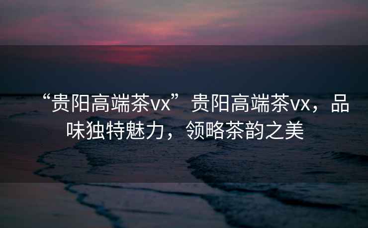 “貴陽高端茶vx”貴陽高端茶vx，品味獨(dú)特魅力，領(lǐng)略茶韻之美