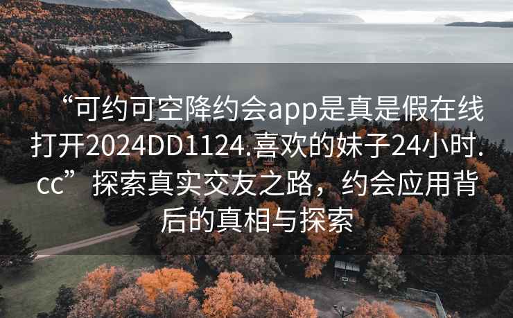 “可約可空降約會app是真是假在線打開2024DD1124.喜歡的妹子24小時.cc”探索真實交友之路，約會應(yīng)用背后的真相與探索