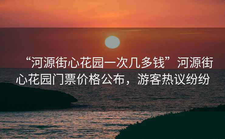 “河源街心花園一次幾多錢”河源街心花園門票價格公布，游客熱議紛紛