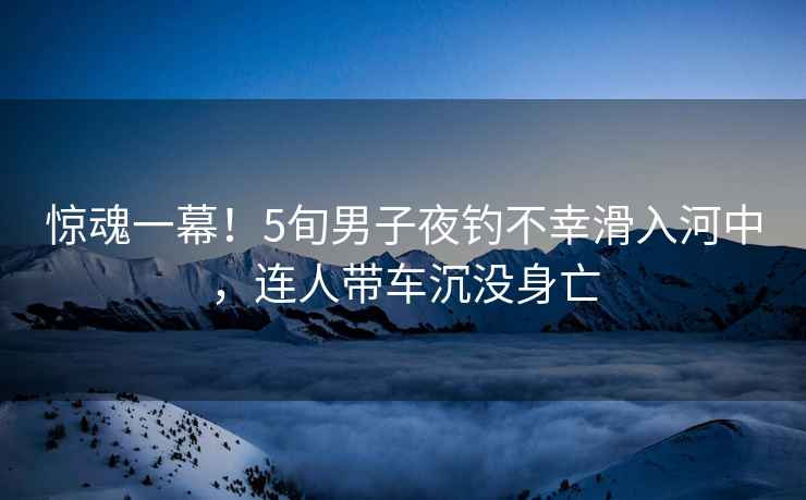 驚魂一幕！5旬男子夜釣不幸滑入河中，連人帶車沉沒身亡