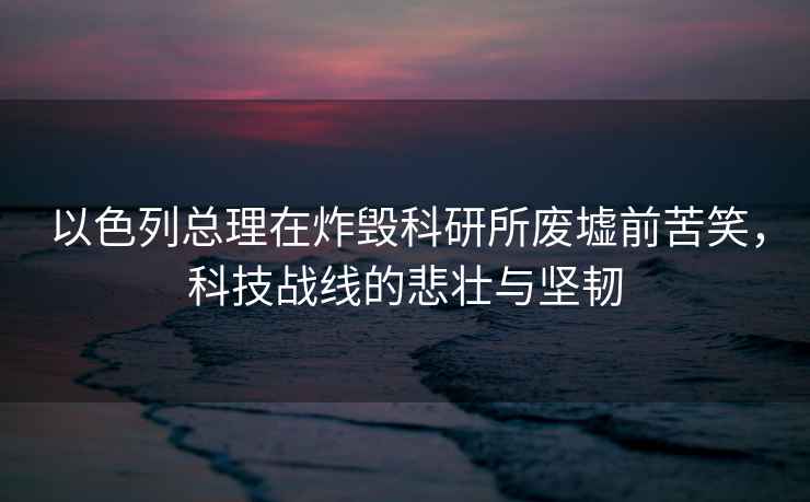 以色列總理在炸毀科研所廢墟前苦笑，科技戰(zhàn)線的悲壯與堅(jiān)韌