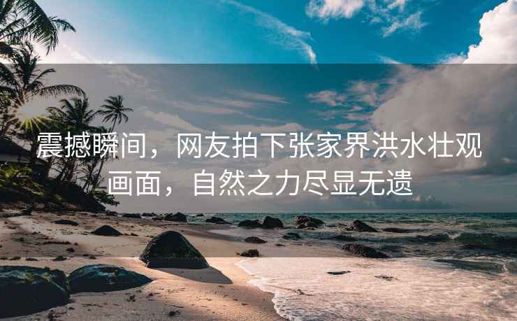 震撼瞬間，網(wǎng)友拍下張家界洪水壯觀畫面，自然之力盡顯無遺