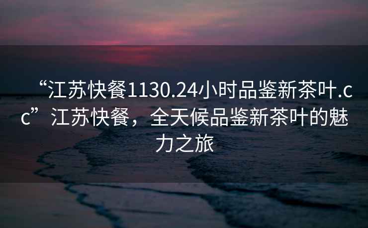 “江蘇快餐1130.24小時(shí)品鑒新茶葉.cc”江蘇快餐，全天候品鑒新茶葉的魅力之旅