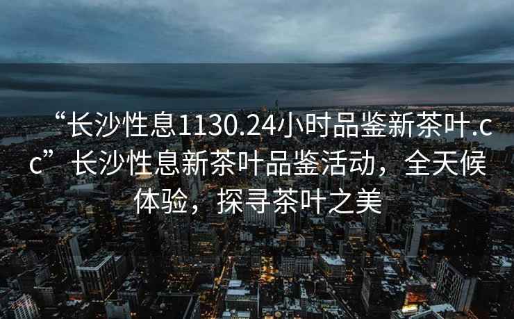 “長沙性息1130.24小時品鑒新茶葉.cc”長沙性息新茶葉品鑒活動，全天候體驗，探尋茶葉之美