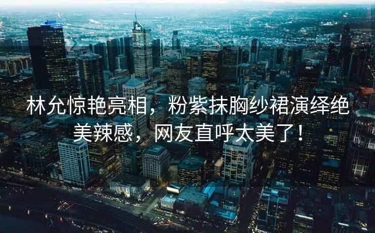 林允驚艷亮相，粉紫抹胸紗裙演繹絕美辣感，網(wǎng)友直呼太美了！