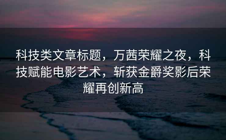 科技類文章標(biāo)題，萬茜榮耀之夜，科技賦能電影藝術(shù)，斬獲金爵獎影后榮耀再創(chuàng)新高