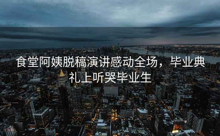食堂阿姨脫稿演講感動全場，畢業(yè)典禮上聽哭畢業(yè)生