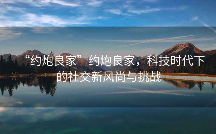 “約炮良家”約炮良家，科技時代下的社交新風尚與挑戰(zhàn)