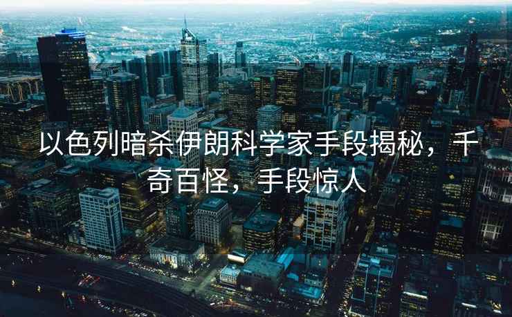 以色列暗殺伊朗科學家手段揭秘，千奇百怪，手段驚人