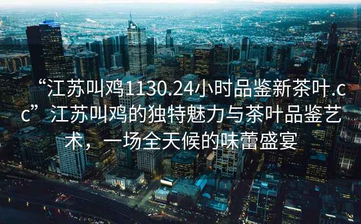 “江蘇叫雞1130.24小時(shí)品鑒新茶葉.cc”江蘇叫雞的獨(dú)特魅力與茶葉品鑒藝術(shù)，一場(chǎng)全天候的味蕾盛宴