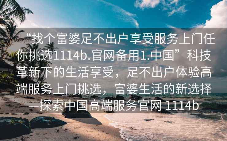 “找個富婆足不出戶享受服務上門任你挑選1114b.官網(wǎng)備用1.中國”科技革新下的生活享受，足不出戶體驗高端服務上門挑選，富婆生活的新選擇—探索中國高端服務官網(wǎng) 1114b