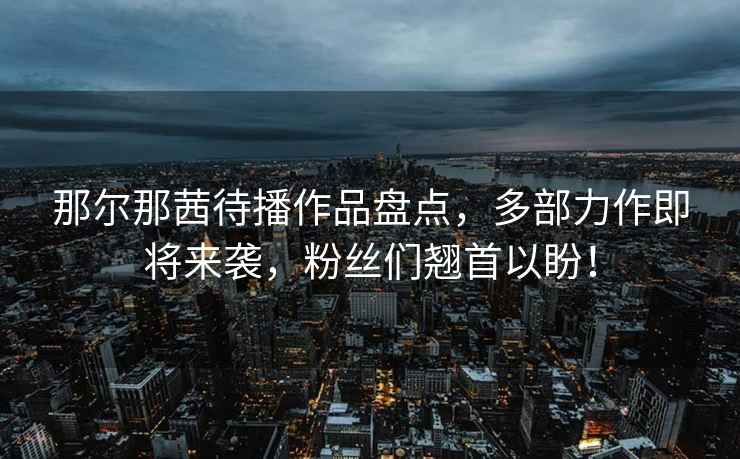 那爾那茜待播作品盤點，多部力作即將來襲，粉絲們翹首以盼！