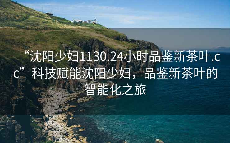 “沈陽少婦1130.24小時品鑒新茶葉.cc”科技賦能沈陽少婦，品鑒新茶葉的智能化之旅