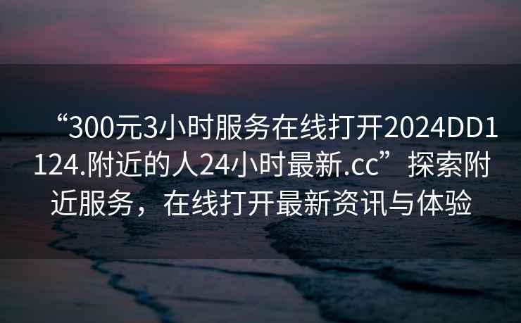 “300元3小時(shí)服務(wù)在線打開(kāi)2024DD1124.附近的人24小時(shí)最新.cc”探索附近服務(wù)，在線打開(kāi)最新資訊與體驗(yàn)