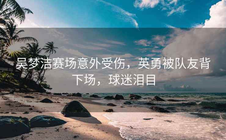 吳夢潔賽場意外受傷，英勇被隊友背下場，球迷淚目