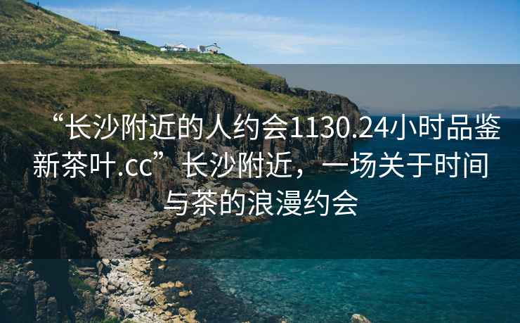 “長沙附近的人約會1130.24小時品鑒新茶葉.cc”長沙附近，一場關(guān)于時間與茶的浪漫約會