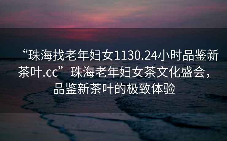 “珠海找老年婦女1130.24小時品鑒新茶葉.cc”珠海老年婦女茶文化盛會，品鑒新茶葉的極致體驗