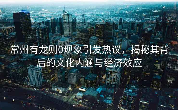 常州有龍則0現(xiàn)象引發(fā)熱議，揭秘其背后的文化內(nèi)涵與經(jīng)濟效應(yīng)