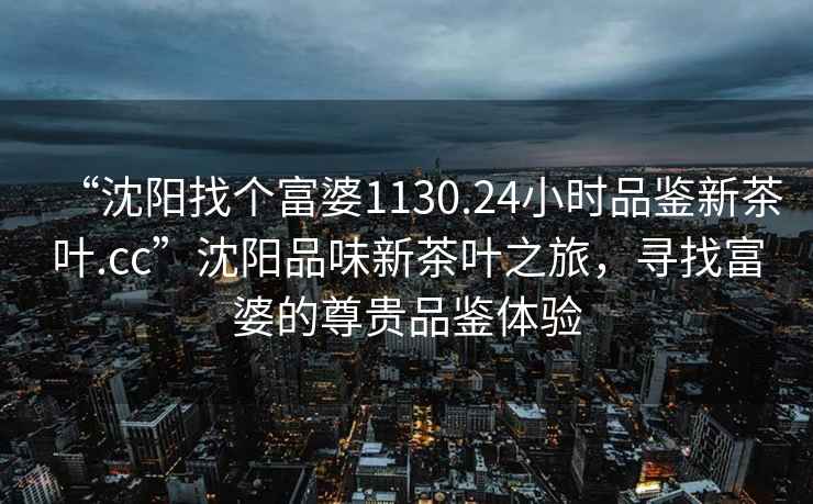“沈陽找個富婆1130.24小時品鑒新茶葉.cc”沈陽品味新茶葉之旅，尋找富婆的尊貴品鑒體驗