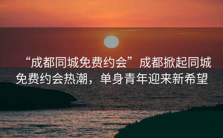 “成都同城免費(fèi)約會(huì)”成都掀起同城免費(fèi)約會(huì)熱潮，單身青年迎來(lái)新希望