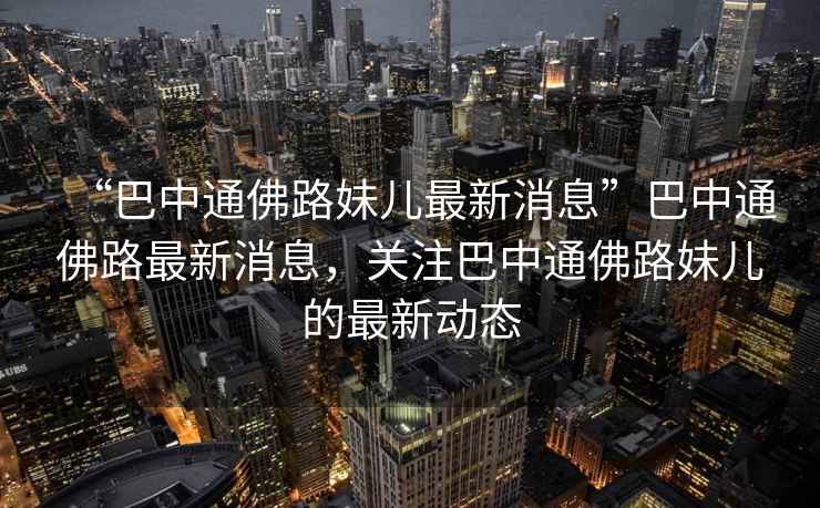 “巴中通佛路妹兒最新消息”巴中通佛路最新消息，關(guān)注巴中通佛路妹兒的最新動(dòng)態(tài)