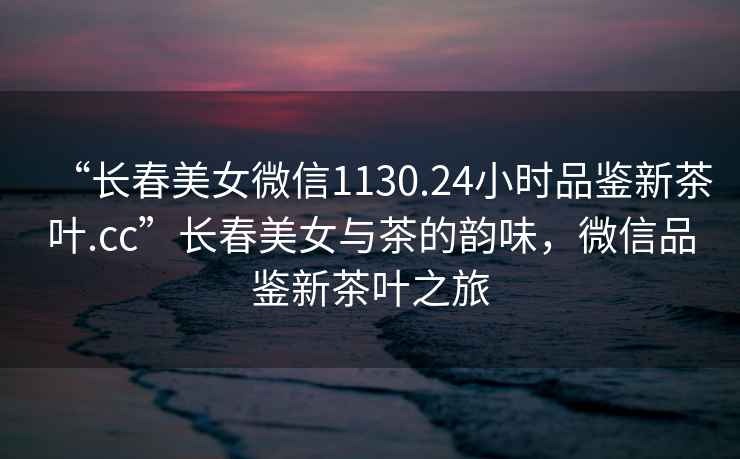 “長春美女微信1130.24小時(shí)品鑒新茶葉.cc”長春美女與茶的韻味，微信品鑒新茶葉之旅