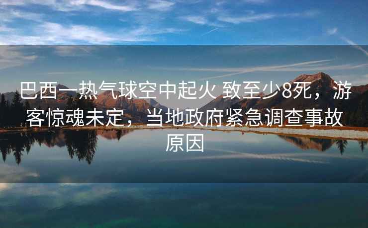 巴西一熱氣球空中起火 致至少8死，游客驚魂未定，當(dāng)?shù)卣o急調(diào)查事故原因