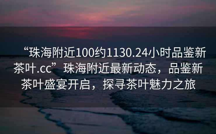 “珠海附近100約1130.24小時品鑒新茶葉.cc”珠海附近最新動態(tài)，品鑒新茶葉盛宴開啟，探尋茶葉魅力之旅