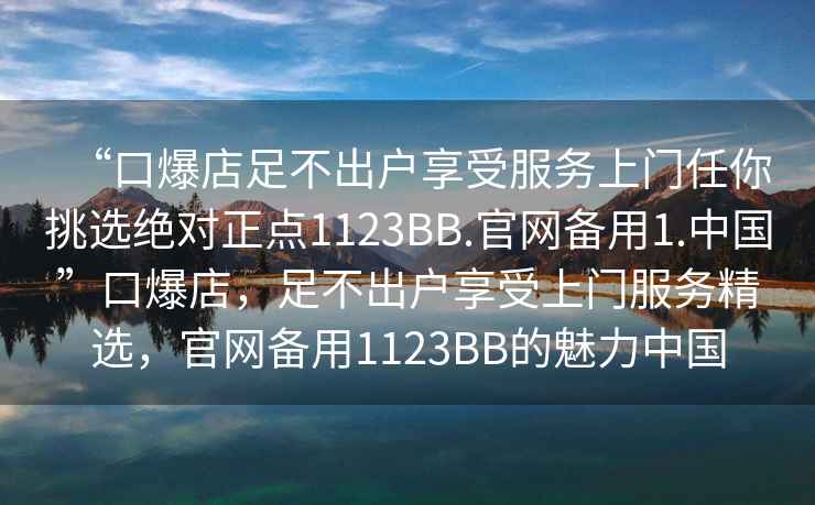 “口爆店足不出戶(hù)享受服務(wù)上門(mén)任你挑選絕對(duì)正點(diǎn)1123BB.官網(wǎng)備用1.中國(guó)”口爆店，足不出戶(hù)享受上門(mén)服務(wù)精選，官網(wǎng)備用1123BB的魅力中國(guó)
