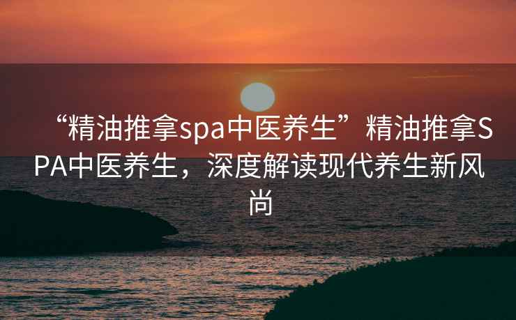 “精油推拿spa中醫(yī)養(yǎng)生”精油推拿SPA中醫(yī)養(yǎng)生，深度解讀現(xiàn)代養(yǎng)生新風(fēng)尚