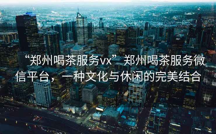 “鄭州喝茶服務(wù)vx”鄭州喝茶服務(wù)微信平臺(tái)，一種文化與休閑的完美結(jié)合