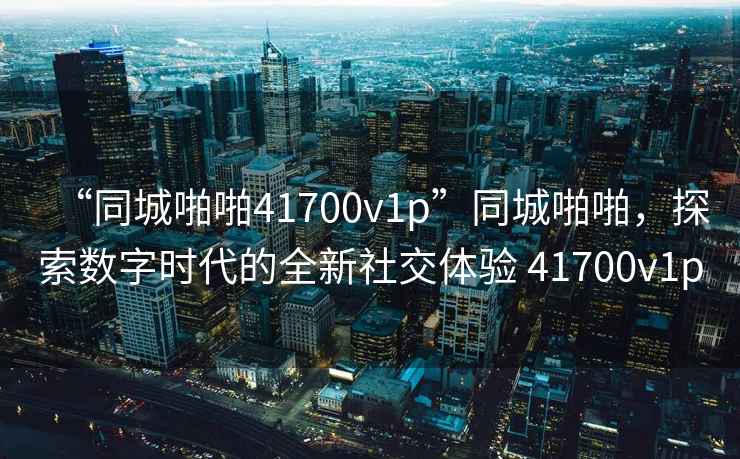 “同城啪啪41700v1p”同城啪啪，探索數(shù)字時(shí)代的全新社交體驗(yàn) 41700v1p