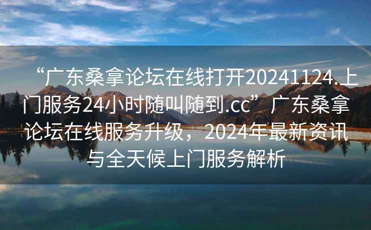 “廣東桑拿論壇在線打開(kāi)20241124.上門(mén)服務(wù)24小時(shí)隨叫隨到.cc”廣東桑拿論壇在線服務(wù)升級(jí)，2024年最新資訊與全天候上門(mén)服務(wù)解析