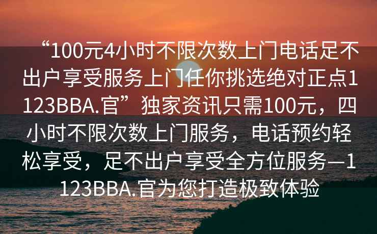 “100元4小時(shí)不限次數(shù)上門電話足不出戶享受服務(wù)上門任你挑選絕對(duì)正點(diǎn)1123BBA.官”獨(dú)家資訊只需100元，四小時(shí)不限次數(shù)上門服務(wù)，電話預(yù)約輕松享受，足不出戶享受全方位服務(wù)—1123BBA.官為您打造極致體驗(yàn)