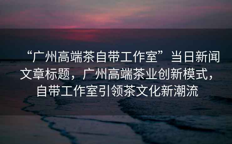 “廣州高端茶自帶工作室”當日新聞文章標題，廣州高端茶業(yè)創(chuàng)新模式，自帶工作室引領(lǐng)茶文化新潮流