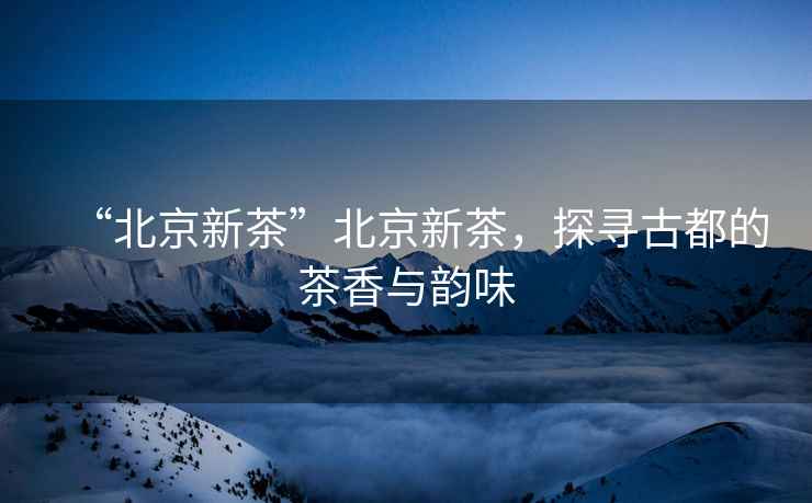 “北京新茶”北京新茶，探尋古都的茶香與韻味